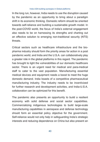 In the long run, however, India needs to use the disruption caused
by the pandemic as an opportunity to bring about a paradigm
shift in its economic thinking. Domestic reform should be oriented
towards self-reliance and building a sustainable growth model. In
the post-COVID world, the focus of India’s external engagement
also needs to be on harnessing its strengths and charting out
an effective solution to emerging non-traditional security (NTS)
threats.
Critical sectors such as healthcare infrastructure and the bio-
pharma industry should form the priority areas for action in a post
pandemic world, and India and the U.S.A. can collaboratively play
a greater role in the global platforms in this regard. The pandemic
has brought to light the vulnerabilities of our domestic healthcare
sector. There is an urgent need for medical and para-medical
staff to cater to the vast population. Manufacturing essential
medical devices and equipment needs a boost to meet the huge
domestic demand. India boasts of a competitive pharmaceutical
manufacturing industry. The industry needs to be incentivized
for further research and development activities, and India-U.S.A.
collaboration can be optimized for this benefit.
The pandemic also presents an opportunity to build a resilient
economy with solid defense and social sector capabilities.
Commercializing indigenous technologies to build large-scale
manufacturing capabilities in aerospace and defense technology
should form an essential policy objective for the government.
Self-reliance would not only help in safeguarding India’s strategic
interests and reducing dependence on China but also present an
India USA building synergies in Global platforms
40
 