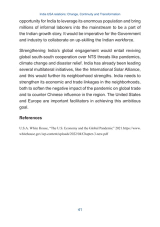 opportunity for India to leverage its enormous population and bring
millions of informal laborers into the mainstream to be a part of
the Indian growth story. It would be imperative for the Government
and industry to collaborate on up-skilling the Indian workforce.
Strengthening India’s global engagement would entail reviving
global south-south cooperation over NTS threats like pandemics,
climate change and disaster relief. India has already been leading
several multilateral initiatives, like the International Solar Alliance,
and this would further its neighborhood strengths. India needs to
strengthen its economic and trade linkages in the neighborhoods,
both to soften the negative impact of the pandemic on global trade
and to counter Chinese influence in the region. The United States
and Europe are important facilitators in achieving this ambitious
goal.
References
U.S.A. White House, “The U.S. Economy and the Global Pandemic” 2021.https://www.
whitehouse.gov/wp-content/uploads/2022/04/Chapter-3-new.pdf
India USA relations: Change, Continuity and Transformation
41
 