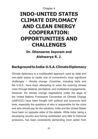 INDO-UNITED STATES
CLIMATE DIPLOMACY
AND CLEAN ENERGY
COOPERATION:
OPPORTUNITIES AND
CHALLENGES
Dr. Dhanasree Jayaram and
Aishwarya R. J.
BackgroundtoIndia-U.S.A.ClimateDiplomacy
Climate diplomacy is a multifaceted approach used by state and
non-state actors to tackle one of humankind’s most significant
challenges – climate change. Countries, including India and
the U.S.A., have been attempting to solve the evolving climate
crisis through bilateral, plurilateral, and multilateral engagements.
However, the climate change negotiations under the aegis of
the United Nations Framework Convention on Climate Change
(UNFCCC) have been fraught with political and economic fault
lines, especially the questions of who is responsible for the crisis
and who should pay for the solutions. India and the United States
have been on opposite sides of the debate. While India, being a
developing country and having contributed very little to historical
emissions, has been consistently demanding more action from
Chapter 4
42
 