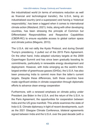 the industrialized world (in terms of emissions reduction as well
as financial and technological transfer), the U.S.A, being an
industrialized country (and a superpower) and having a ‘historical
responsibility’, has been a laggard when it comes to international
climate action (Maizland, 2021). India, along with other developing
countries, has been stressing the principle of Common but
Differentiated Responsibilities and Respective Capabilities
(CBDR-RC) to ensure equitable access to global carbon space
and climate justice (Maguire, 2013).
The U.S.A. did not ratify the Kyoto Protocol, and during Donald
Trump’s presidency, it pulled out of the 2015 Paris Agreement.
On the other hand, India adopted voluntary targets at the 2009
Copenhagen Summit and has since been gradually boosting its
commitments, particularly in renewable energy development and
deployment. However, with India emerging as the world’s third-
largest emitter of greenhouse gasses (GHGs), the U.S.A. has also
been pressuring India to commit more than the latter’s current
targets. Despite these differences, both these countries have
made significant strides in climate cooperation through diplomatic
efforts to advance clean energy cooperation
Furthermore, with a renewed emphasis on climate policy under
President Joe Biden in the U.S.A. and the return of the U.S.A. to
the Paris Agreement, the opportunities for cooperation between
India and the US grow manifold. This article examines the state of
Indo-U.S. Climate diplomacy in light of recent developments, such
as the 2021 Glasgow Climate Conference, bilateral agreements
signed between India and the U.S.A. over the past decade (with a
India USA relations: Change, Continuity and Transformation
43
 