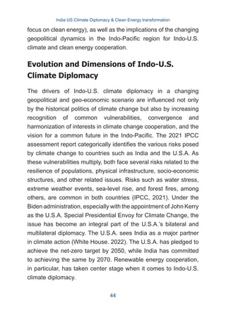 focus on clean energy), as well as the implications of the changing
geopolitical dynamics in the Indo-Pacific region for Indo-U.S.
climate and clean energy cooperation.
Evolution and Dimensions of Indo-U.S.
Climate Diplomacy
The drivers of Indo-U.S. climate diplomacy in a changing
geopolitical and geo-economic scenario are influenced not only
by the historical politics of climate change but also by increasing
recognition of common vulnerabilities, convergence and
harmonization of interests in climate change cooperation, and the
vision for a common future in the Indo-Pacific. The 2021 IPCC
assessment report categorically identifies the various risks posed
by climate change to countries such as India and the U.S.A. As
these vulnerabilities multiply, both face several risks related to the
resilience of populations, physical infrastructure, socio-economic
structures, and other related issues. Risks such as water stress,
extreme weather events, sea-level rise, and forest fires, among
others, are common in both countries (IPCC, 2021). Under the
Biden administration, especially with the appointment of John Kerry
as the U.S.A. Special Presidential Envoy for Climate Change, the
issue has become an integral part of the U.S.A.’s bilateral and
multilateral diplomacy. The U.S.A. sees India as a major partner
in climate action (White House. 2022). The U.S.A. has pledged to
achieve the net-zero target by 2050, while India has committed
to achieving the same by 2070. Renewable energy cooperation,
in particular, has taken center stage when it comes to Indo-U.S.
climate diplomacy.
India US Climate Diplomacy & Clean Energy transformation
44
 