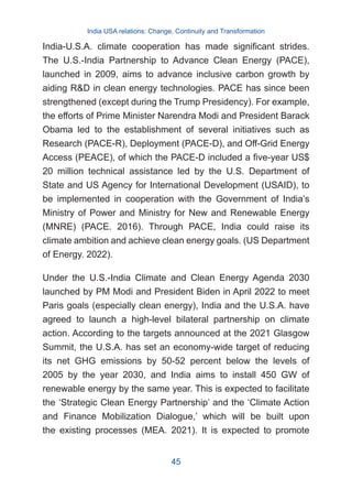India-U.S.A. climate cooperation has made significant strides.
The U.S.-India Partnership to Advance Clean Energy (PACE),
launched in 2009, aims to advance inclusive carbon growth by
aiding R&D in clean energy technologies. PACE has since been
strengthened (except during the Trump Presidency). For example,
the efforts of Prime Minister Narendra Modi and President Barack
Obama led to the establishment of several initiatives such as
Research (PACE-R), Deployment (PACE-D), and Off-Grid Energy
Access (PEACE), of which the PACE-D included a five-year US$
20 million technical assistance led by the U.S. Department of
State and US Agency for International Development (USAID), to
be implemented in cooperation with the Government of India’s
Ministry of Power and Ministry for New and Renewable Energy
(MNRE) (PACE. 2016). Through PACE, India could raise its
climate ambition and achieve clean energy goals. (US Department
of Energy. 2022).
Under the U.S.-India Climate and Clean Energy Agenda 2030
launched by PM Modi and President Biden in April 2022 to meet
Paris goals (especially clean energy), India and the U.S.A. have
agreed to launch a high-level bilateral partnership on climate
action. According to the targets announced at the 2021 Glasgow
Summit, the U.S.A. has set an economy-wide target of reducing
its net GHG emissions by 50-52 percent below the levels of
2005 by the year 2030, and India aims to install 450 GW of
renewable energy by the same year. This is expected to facilitate
the ‘Strategic Clean Energy Partnership’ and the ‘Climate Action
and Finance Mobilization Dialogue,’ which will be built upon
the existing processes (MEA. 2021). It is expected to promote
India USA relations: Change, Continuity and Transformation
45
 