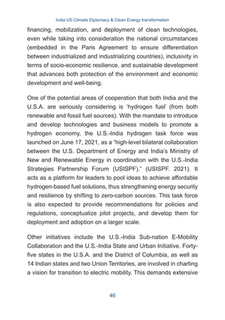 financing, mobilization, and deployment of clean technologies,
even while taking into consideration the national circumstances
(embedded in the Paris Agreement to ensure differentiation
between industrialized and industrializing countries), inclusivity in
terms of socio-economic resilience, and sustainable development
that advances both protection of the environment and economic
development and well-being.
One of the potential areas of cooperation that both India and the
U.S.A. are seriously considering is ‘hydrogen fuel’ (from both
renewable and fossil fuel sources). With the mandate to introduce
and develop technologies and business models to promote a
hydrogen economy, the U.S.-India hydrogen task force was
launched on June 17, 2021, as a “high-level bilateral collaboration
between the U.S. Department of Energy and India’s Ministry of
New and Renewable Energy in coordination with the U.S.-India
Strategies Partnership Forum (USISPF).” (USISPF. 2021). It
acts as a platform for leaders to pool ideas to achieve affordable
hydrogen-based fuel solutions, thus strengthening energy security
and resilience by shifting to zero-carbon sources. This task force
is also expected to provide recommendations for policies and
regulations, conceptualize pilot projects, and develop them for
deployment and adoption on a larger scale.
Other initiatives include the U.S.-India Sub-nation E-Mobility
Collaboration and the U.S.-India State and Urban Initiative. Forty-
five states in the U.S.A. and the District of Columbia, as well as
14 Indian states and two Union Territories, are involved in charting
a vision for transition to electric mobility. This demands extensive
India US Climate Diplomacy & Clean Energy transformation
46
 