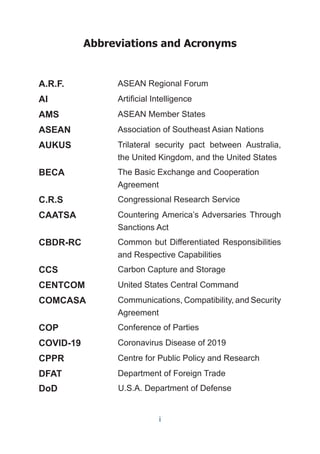 Abbreviations and Acronyms
A.R.F. ASEAN Regional Forum
AI Artificial Intelligence
AMS ASEAN Member States
ASEAN Association of Southeast Asian Nations
AUKUS Trilateral security pact between Australia,
the United Kingdom, and the United States
BECA The Basic Exchange and Cooperation
Agreement
C.R.S Congressional Research Service
CAATSA Countering America’s Adversaries Through
Sanctions Act
CBDR-RC Common but Differentiated Responsibilities
and Respective Capabilities
CCS Carbon Capture and Storage
CENTCOM United States Central Command
COMCASA Communications, Compatibility, and Security
Agreement
COP Conference of Parties
COVID-19 Coronavirus Disease of 2019
CPPR Centre for Public Policy and Research
DFAT Department of Foreign Trade
DoD U.S.A. Department of Defense
i
 