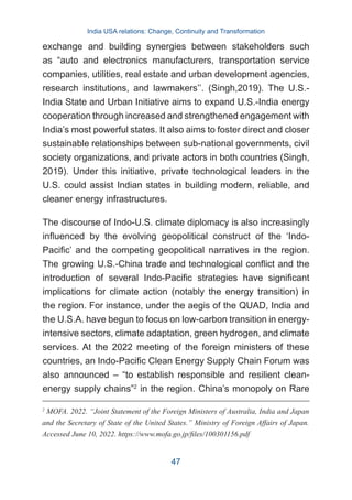 exchange and building synergies between stakeholders such
as “auto and electronics manufacturers, transportation service
companies, utilities, real estate and urban development agencies,
research institutions, and lawmakers’’. (Singh,2019). The U.S.-
India State and Urban Initiative aims to expand U.S.-India energy
cooperation through increased and strengthened engagement with
India’s most powerful states. It also aims to foster direct and closer
sustainable relationships between sub-national governments, civil
society organizations, and private actors in both countries (Singh,
2019). Under this initiative, private technological leaders in the
U.S. could assist Indian states in building modern, reliable, and
cleaner energy infrastructures.
The discourse of Indo-U.S. climate diplomacy is also increasingly
influenced by the evolving geopolitical construct of the ‘Indo-
Pacific’ and the competing geopolitical narratives in the region.
The growing U.S.-China trade and technological conflict and the
introduction of several Indo-Pacific strategies have significant
implications for climate action (notably the energy transition) in
the region. For instance, under the aegis of the QUAD, India and
the U.S.A. have begun to focus on low-carbon transition in energy-
intensive sectors, climate adaptation, green hydrogen, and climate
services. At the 2022 meeting of the foreign ministers of these
countries, an Indo-Pacific Clean Energy Supply Chain Forum was
also announced – “to establish responsible and resilient clean-
energy supply chains”2
in the region. China’s monopoly on Rare
2
MOFA. 2022. “Joint Statement of the Foreign Ministers of Australia, India and Japan
and the Secretary of State of the United States.” Ministry of Foreign Affairs of Japan.
Accessed June 10, 2022. https://www.mofa.go.jp/files/100301156.pdf
India USA relations: Change, Continuity and Transformation
47
 