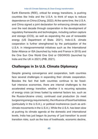 Earth Elements (REE), critical for energy transitions, is pushing
countries like India and the U.S.A. to think of ways to reduce
dependence on China (Chang, 2022). At the same time, the U.S.A.
and China signed a joint declaration for enhancing climate action
over the next decade through cooperation in the development of
regulatory frameworks and technologies, including carbon capture
and storage (CCS), as well as expanding the use of renewable
energy (US Department of State. 2021). Indo-U.S. climate
cooperation is further strengthened by the participation of the
U.S.A. in intergovernmental initiatives such as the International
Solar Alliance or ISA (launched by India and France in 2015) and
the One Sun One World One Grid or OSOWOG (launched by
India and the UK in 2021) (PIB, 2021).
Challenges in In U.S. Climate Diplomacy
Despite growing convergence and cooperation, both countries
face several challenges in expanding their climate cooperation.
Besides the fact that both countries continue to be fossil-
fuel intensive economies, there are internal challenges to the
accelerated energy transition, whether it is recurring episodes
of energy crisis (at times fueled by external factors too, such as
the Russia-Ukraine crisis), continued coal production (to meet
burgeoningenergyrequirements),theinfluenceoffossilfuellobbies
(particularly in the U.S.A.), or political incoherence (such as anti-
climate movements in the U.S.A.). While the U.S.A. has been slow
at pushing its climate agenda at the domestic and international
levels, India has just begun its journey of ‘just transition’ to avoid
transition risks, such as the loss of livelihoods, economic decline,
India US Climate Diplomacy & Clean Energy transformation
48
 