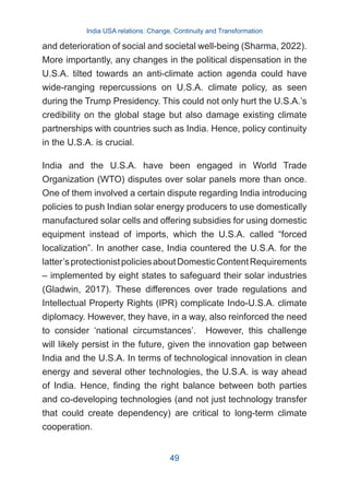 and deterioration of social and societal well-being (Sharma, 2022).
More importantly, any changes in the political dispensation in the
U.S.A. tilted towards an anti-climate action agenda could have
wide-ranging repercussions on U.S.A. climate policy, as seen
during the Trump Presidency. This could not only hurt the U.S.A.’s
credibility on the global stage but also damage existing climate
partnerships with countries such as India. Hence, policy continuity
in the U.S.A. is crucial.
India and the U.S.A. have been engaged in World Trade
Organization (WTO) disputes over solar panels more than once.
One of them involved a certain dispute regarding India introducing
policies to push Indian solar energy producers to use domestically
manufactured solar cells and offering subsidies for using domestic
equipment instead of imports, which the U.S.A. called “forced
localization”. In another case, India countered the U.S.A. for the
latter’sprotectionistpoliciesaboutDomesticContentRequirements
– implemented by eight states to safeguard their solar industries
(Gladwin, 2017). These differences over trade regulations and
Intellectual Property Rights (IPR) complicate Indo-U.S.A. climate
diplomacy. However, they have, in a way, also reinforced the need
to consider ‘national circumstances’. However, this challenge
will likely persist in the future, given the innovation gap between
India and the U.S.A. In terms of technological innovation in clean
energy and several other technologies, the U.S.A. is way ahead
of India. Hence, finding the right balance between both parties
and co-developing technologies (and not just technology transfer
that could create dependency) are critical to long-term climate
cooperation.
India USA relations: Change, Continuity and Transformation
49
 