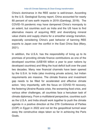 China’s dominance in the REE sector is well-known. According
to the U.S. Geological Survey report, China accounted for nearly
80 percent of rare earth imports in 2019 (Gambogi, 2019). The
COVID-19 pandemic may have dampened China’s monopoly to
an extent, but countries such as India and the US have to find
alternative means of acquiring REE and diversifying mineral
value chains and supply chains for a smoother energy transition,
especially considering China’s past behavior of banning REE
exports to Japan over the conflict in the East China Sea (Mary,
2021).
In addition, the U.S.A. has the responsibility of living up to its
promises of providing climate finance contributions as one of the
developed countries (US$100 billion a year to poor nations by
developed countries) and filling the trust deficit built over the past
two decades. Many new financial channels have been opened
by the U.S.A. to India (also involving private actors), but Indian
requirements are massive. The climate finance and investment
gap needs to be filled for accelerated and effective climate
action. Very importantly, with the focus on COVID-19 recovery,
the festering Ukraine-Russia crisis, the worsening food crisis, and
various other challenges, all countries face a herculean task of
climate diplomacy. From a multilateral perspective, countries such
as the U.S.A. and India should work together to push the climate
agenda in a positive direction at the 27th Conference of Parties
(COP) in Egypt in 2022 and not let the geopolitical turmoil wear
away the constructive steps taken so far in achieving the Paris
Goals.
India US Climate Diplomacy & Clean Energy transformation
50
 
