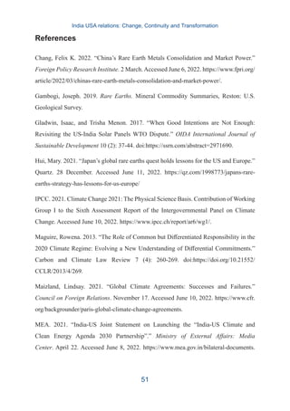 References
Chang, Felix K. 2022. “China’s Rare Earth Metals Consolidation and Market Power.”
Foreign Policy Research Institute. 2 March. Accessed June 6, 2022. https://www.fpri.org/
article/2022/03/chinas-rare-earth-metals-consolidation-and-market-power/.
Gambogi, Joseph. 2019. Rare Earths. Mineral Commodity Summaries, Reston: U.S.
Geological Survey.
Gladwin, Isaac, and Trisha Menon. 2017. “When Good Intentions are Not Enough:
Revisiting the US-India Solar Panels WTO Dispute.” OIDA International Journal of
Sustainable Development 10 (2): 37-44. doi:https://ssrn.com/abstract=2971690.
Hui, Mary. 2021. “Japan’s global rare earths quest holds lessons for the US and Europe.”
Quartz. 28 December. Accessed June 11, 2022. https://qz.com/1998773/japans-rare-
earths-strategy-has-lessons-for-us-europe/
IPCC. 2021. Climate Change 2021: The Physical Science Basis. Contribution of Working
Group I to the Sixth Assessment Report of the Intergovernmental Panel on Climate
Change. Accessed June 10, 2022. https://www.ipcc.ch/report/ar6/wg1/.
Maguire, Rowena. 2013. “The Role of Common but Differentiated Responsibility in the
2020 Climate Regime: Evolving a New Understanding of Differential Commitments.”
Carbon and Climate Law Review 7 (4): 260-269. doi:https://doi.org/10.21552/
CCLR/2013/4/269.
Maizland, Lindsay. 2021. “Global Climate Agreements: Successes and Failures.”
Council on Foreign Relations. November 17. Accessed June 10, 2022. https://www.cfr.
org/backgrounder/paris-global-climate-change-agreements.
MEA. 2021. “India-US Joint Statement on Launching the “India-US Climate and
Clean Energy Agenda 2030 Partnership”.” Ministry of External Affairs: Media
Center. April 22. Accessed June 8, 2022. https://www.mea.gov.in/bilateral-documents.
India USA relations: Change, Continuity and Transformation
51
 