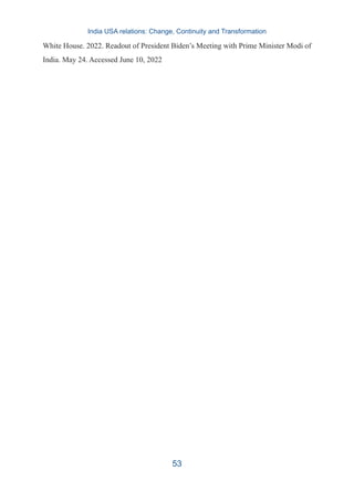 White House. 2022. Readout of President Biden’s Meeting with Prime Minister Modi of
India. May 24. Accessed June 10, 2022
India USA relations: Change, Continuity and Transformation
53
 