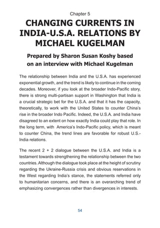 CHANGING CURRENTS IN
INDIA-U.S.A. RELATIONS BY
MICHAEL KUGELMAN
Prepared by Sharon Susan Koshy based
on an interview with Michael Kugelman
The relationship between India and the U.S.A. has experienced
exponential growth, and the trend is likely to continue in the coming
decades. Moreover, if you look at the broader Indo-Pacific story,
there is strong multi-partisan support in Washington that India is
a crucial strategic bet for the U.S.A. and that it has the capacity,
theoretically, to work with the United States to counter China’s
rise in the broader Indo Pacific. Indeed, the U.S.A. and India have
disagreed to an extent on how exactly India could play that role. In
the long term, with America’s Indo-Pacific policy, which is meant
to counter China, the trend lines are favorable for robust U.S.-
India relations.
The recent 2 + 2 dialogue between the U.S.A. and India is a
testament towards strengthening the relationship between the two
countries.Although the dialogue took place at the height of scrutiny
regarding the Ukraine-Russia crisis and obvious reservations in
the West regarding India’s stance, the statements referred only
to humanitarian concerns, and there is an overarching trend of
emphasizing convergences rather than divergences in interests.
Chapter 5
54
 