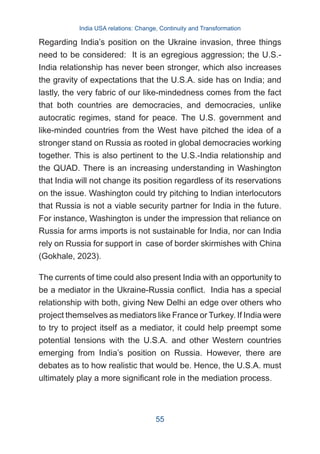 Regarding India’s position on the Ukraine invasion, three things
need to be considered: It is an egregious aggression; the U.S.-
India relationship has never been stronger, which also increases
the gravity of expectations that the U.S.A. side has on India; and
lastly, the very fabric of our like-mindedness comes from the fact
that both countries are democracies, and democracies, unlike
autocratic regimes, stand for peace. The U.S. government and
like-minded countries from the West have pitched the idea of a
stronger stand on Russia as rooted in global democracies working
together. This is also pertinent to the U.S.-India relationship and
the QUAD. There is an increasing understanding in Washington
that India will not change its position regardless of its reservations
on the issue. Washington could try pitching to Indian interlocutors
that Russia is not a viable security partner for India in the future.
For instance, Washington is under the impression that reliance on
Russia for arms imports is not sustainable for India, nor can India
rely on Russia for support in case of border skirmishes with China
(Gokhale, 2023).
The currents of time could also present India with an opportunity to
be a mediator in the Ukraine-Russia conflict. India has a special
relationship with both, giving New Delhi an edge over others who
project themselves as mediators like France or Turkey. If India were
to try to project itself as a mediator, it could help preempt some
potential tensions with the U.S.A. and other Western countries
emerging from India’s position on Russia. However, there are
debates as to how realistic that would be. Hence, the U.S.A. must
ultimately play a more significant role in the mediation process.
India USA relations: Change, Continuity and Transformation
55
 