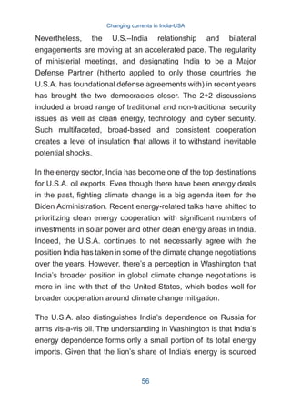 Nevertheless, the U.S.–India relationship and bilateral
engagements are moving at an accelerated pace. The regularity
of ministerial meetings, and designating India to be a Major
Defense Partner (hitherto applied to only those countries the
U.S.A. has foundational defense agreements with) in recent years
has brought the two democracies closer. The 2+2 discussions
included a broad range of traditional and non-traditional security
issues as well as clean energy, technology, and cyber security.
Such multifaceted, broad-based and consistent cooperation
creates a level of insulation that allows it to withstand inevitable
potential shocks.
In the energy sector, India has become one of the top destinations
for U.S.A. oil exports. Even though there have been energy deals
in the past, fighting climate change is a big agenda item for the
Biden Administration. Recent energy-related talks have shifted to
prioritizing clean energy cooperation with significant numbers of
investments in solar power and other clean energy areas in India.
Indeed, the U.S.A. continues to not necessarily agree with the
position India has taken in some of the climate change negotiations
over the years. However, there’s a perception in Washington that
India’s broader position in global climate change negotiations is
more in line with that of the United States, which bodes well for
broader cooperation around climate change mitigation.
The U.S.A. also distinguishes India’s dependence on Russia for
arms vis-a-vis oil. The understanding in Washington is that India’s
energy dependence forms only a small portion of its total energy
imports. Given that the lion’s share of India’s energy is sourced
Changing currents in India-USA
56
 