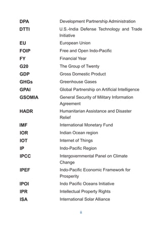 DTTI U.S.-India Defense Technology and Trade
Initiative
DPA Development Partnership Administration
EU European Union
FOIP Free and Open Indo-Pacific
FY Financial Year
G20 The Group of Twenty
GDP Gross Domestic Product
GHGs Greenhouse Gases
General Security of Military Information
Agreement
GSOMIA
Global Partnership on Artificial Intelligence
GPAI
Humanitarian Assistance and Disaster
Relief
HADR
International Monetary Fund
IMF
Indian Ocean region
IOR
Internet of Things
IOT
Indo-Pacific Region
IP
Intergovernmental Panel on Climate
Change
IPCC
Indo-Pacific Economic Framework for
Prosperity
IPEF
Indo Pacific Oceans Initiative
IPOI
Intellectual Property Rights
IPR
International Solar Alliance
ISA
ii
 