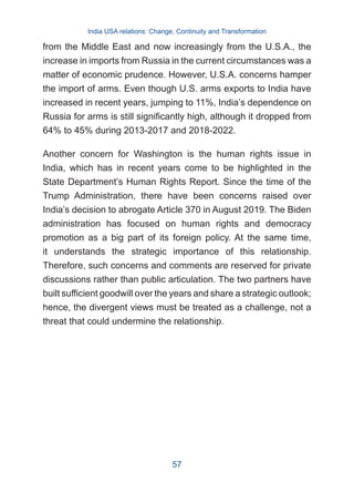 from the Middle East and now increasingly from the U.S.A., the
increase in imports from Russia in the current circumstances was a
matter of economic prudence. However, U.S.A. concerns hamper
the import of arms. Even though U.S. arms exports to India have
increased in recent years, jumping to 11%, India’s dependence on
Russia for arms is still significantly high, although it dropped from
64% to 45% during 2013-2017 and 2018-2022.
Another concern for Washington is the human rights issue in
India, which has in recent years come to be highlighted in the
State Department’s Human Rights Report. Since the time of the
Trump Administration, there have been concerns raised over
India’s decision to abrogate Article 370 in August 2019. The Biden
administration has focused on human rights and democracy
promotion as a big part of its foreign policy. At the same time,
it understands the strategic importance of this relationship.
Therefore, such concerns and comments are reserved for private
discussions rather than public articulation. The two partners have
built sufficient goodwill over the years and share a strategic outlook;
hence, the divergent views must be treated as a challenge, not a
threat that could undermine the relationship.
India USA relations: Change, Continuity and Transformation
57
 