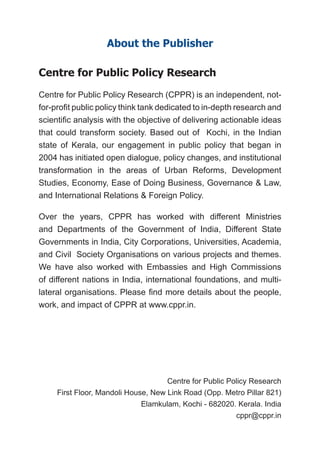 Centre for Public Policy Research
First Floor, Mandoli House, New Link Road (Opp. Metro Pillar 821)
Elamkulam, Kochi - 682020. Kerala. India
cppr@cppr.in
About the Publisher
Centre for Public Policy Research
Centre for Public Policy Research (CPPR) is an independent, not-
for-profit public policy think tank dedicated to in-depth research and
scientific analysis with the objective of delivering actionable ideas
that could transform society. Based out of Kochi, in the Indian
state of Kerala, our engagement in public policy that began in
2004 has initiated open dialogue, policy changes, and institutional
transformation in the areas of Urban Reforms, Development
Studies, Economy, Ease of Doing Business, Governance & Law,
and International Relations & Foreign Policy.
Over the years, CPPR has worked with different Ministries
and Departments of the Government of India, Different State
Governments in India, City Corporations, Universities, Academia,
and Civil Society Organisations on various projects and themes.
We have also worked with Embassies and High Commissions
of different nations in India, international foundations, and multi-
lateral organisations. Please find more details about the people,
work, and impact of CPPR at www.cppr.in.
 