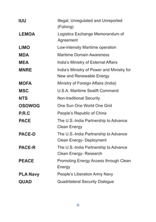 LIMO Low-intensity Maritime operation
MDA Maritime Domain Awareness
MEA India’s Ministry of External Affairs
MNRE India’s Ministry of Power and Ministry for
New and Renewable Energy
MOFA Ministry of Foreign Affairs (India)
MSC U.S.A. Maritime Sealift Command
NTS Non-traditional Security
OSOWOG One Sun One World One Grid
P.R.C People’s Republic of China
PACE The U.S.-India Partnership to Advance
Clean Energy
PACE-D The U.S.-India Partnership to Advance
Clean Energy- Deployment
PACE-R The U.S.-India Partnership to Advance
Clean Energy- Research
PEACE Promoting Energy Access through Clean
Energy
PLA Navy People’s Liberation Army Navy
QUAD Quadrilateral Security Dialogue
Logistics Exchange Memorandum of
Agreement
LEMOA
Illegal, Unregulated and Unreported
(Fishing)
IUU
iii
 