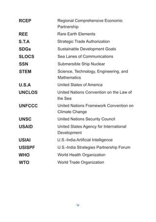 RCEP Regional Comprehensive Economic
Partnership
REE Rare Earth Elements
SDGs Sustainable Development Goals
SLOCS Sea Lanes of Communications
SSN Submersible Ship Nuclear
STEM Science, Technology, Engineering, and
Mathematics
U.S.A United States of America
UNCLOS United Nations Convention on the Law of
the Sea
UNFCCC United Nations Framework Convention on
Climate Change
UNSC United Nations Security Council
USAID United States Agency for International
Development
USIAI U.S.-India Artificial Intelligence
USISPF U.S.-India Strategies Partnership Forum
World Health Organization
WHO
World Trade Organization
WTO
S.T.A Strategic Trade Authorization
iv
 