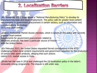 In November 2011, India issued a “National Manufacturing Policy” to develop its
manufacturing base and boost employment. The policy calls for greater local content
requirements in government procurement in certain sectors, such as information and
communications technology
(ICT) and clean energy.
India’s Preferential Market Access mandate, which is based on this policy and currently
imposes local content
requirements for government procurement related to
electronic products, has been a particular source of friction
with the United States.
In February 2013, the United States requested formal consultations in the WTO
challenging India’s local content requirements and government subsidies for the production
of certain solar panel products, alleging that such actions
restrict U.S. market access in India.
India lost the case in 2016 and challenged the US localisation policy in the latter’s
renewable energy programme. The dispute is still under way.
 