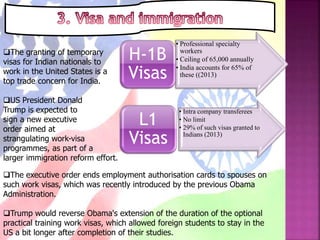 The granting of temporary
visas for Indian nationals to
work in the United States is a
top trade concern for India.
• Professional specialty
workers
• Ceiling of 65,000 annually
• India accounts for 65% of
these ((2013)
H-1B
Visas
• Intra company transferees
• No limit
• 29% of such visas granted to
Indians (2013)
L1
Visas
US President Donald
Trump is expected to
sign a new executive
order aimed at
strangulating work-visa
programmes, as part of a
larger immigration reform effort.
The executive order ends employment authorisation cards to spouses on
such work visas, which was recently introduced by the previous Obama
Administration.
Trump would reverse Obama's extension of the duration of the optional
practical training work visas, which allowed foreign students to stay in the
US a bit longer after completion of their studies.
 