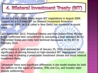 India and the United States began BIT negotiations in August 2009.
Support for a U.S-India BIT (or Bilateral Investment Promotion
Agreement, BIPA, as it is called in New Delhi) has increased in recent
years.
In September 2013, President Obama and then-Indian Prime Minister
Singh reaffirmed their commitment to concluding a high-standard BIT.51
The United States and India held technical discussions on the BIT in
February 2014.
The India-U.S. joint declaration of January 25, 2015 recognised the
significance of moving forward on high-standard BIT negotiations, which
would help in creating a predictable investment climate and boost bilateral
investment flows.
However there exist significant differences in the model treaties for both
the nations on the issues of taxation, IPRs and CLs, and investor state
dispute settlements.
 
