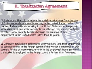  India would like U.S. to reduce the social security taxes from the pay
of Indian nationals temporarily working in the United States. Under U.S.
tax law, Indian nationals working in the United States under temporary
work visas must pay social security taxes although they may be ineligible
to collect social security benefits because the duration of their
employment in the United States is less than 10 years.
 Generally, totalization agreements allow workers (and their employers)
to contribute only to the foreign system if the worker is employed in that
country for five or more years, or only to the employee’s home system if
the worker is employed in the foreign country for less than five years.
 