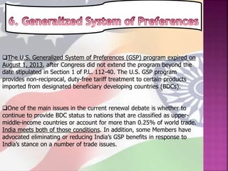 The U.S. Generalized System of Preferences (GSP) program expired on
August 1, 2013, after Congress did not extend the program beyond the
date stipulated in Section 1 of P.L. 112-40. The U.S. GSP program
provides non-reciprocal, duty-free tariff treatment to certain products
imported from designated beneficiary developing countries (BDCs).
One of the main issues in the current renewal debate is whether to
continue to provide BDC status to nations that are classified as upper-
middle-income countries or account for more than 0.25% of world trade.
India meets both of those conditions. In addition, some Members have
advocated eliminating or reducing India’s GSP benefits in response to
India’s stance on a number of trade issues.
 
