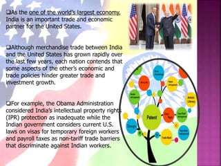 As the one of the world’s largest economy,
India is an important trade and economic
partner for the United States.
Although merchandise trade between India
and the United States has grown rapidly over
the last few years, each nation contends that
some aspects of the other’s economic and
trade policies hinder greater trade and
investment growth.
For example, the Obama Administration
considered India’s intellectual property rights
(IPR) protection as inadequate while the
Indian government considers current U.S.
laws on visas for temporary foreign workers
and payroll taxes as non-tariff trade barriers
that discriminate against Indian workers.
 