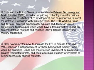  India and the United States have launched a Defense Technology and
Trade Initiative (DTTI) aimed at simplifying technology transfer policies
and exploring possibilities of co-development and co-production to invest
the defense relationship with strategic value. The DTTI Working Group
and its Task Force will expeditiously evaluate and decide on unique
projects and technologies which would have a transformative impact on
bilateral defense relations and enhance India's defense industry and
military capabilities.
 Modi Government’s move to increase the FDI in defense from 26% to
49%, although a disappointment for those hoping that majority share
would be permitted—could lure more foreign investment by promising
greater repatriated profits, and could also make it easier for investors to
decline technology-sharing requests.
 