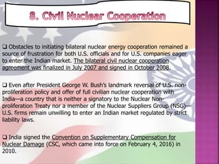  Obstacles to initiating bilateral nuclear energy cooperation remained a
source of frustration for both U.S. officials and for U.S. companies eager
to enter the Indian market. The bilateral civil nuclear cooperation
agreement was finalized in July 2007 and signed in October 2008.
 Even after President George W. Bush’s landmark reversal of U.S. non-
proliferation policy and offer of full civilian nuclear cooperation with
India—a country that is neither a signatory to the Nuclear Non-
proliferation Treaty nor a member of the Nuclear Suppliers Group (NSG)—
U.S. firms remain unwilling to enter an Indian market regulated by strict
liability laws.
 India signed the Convention on Supplementary Compensation for
Nuclear Damage (CSC, which came into force on February 4, 2016) in
2010.
 