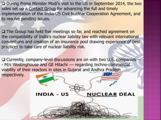  During Prime Minister Modi's visit to the US in September 2014, the two
sides set up a Contact Group for advancing the full and timely
implementation of the India-US Civil Nuclear Cooperation Agreement, and
to resolve pending issues.
 The Group has held five meetings so far, and reached agreement on
the compatibility of India's nuclear liability law with relevant international
conventions and creation of an insurance pool drawing experience of best
practices to take care of nuclear liability risk.
 Currently, company-level discussions are on with two U.S. companies --
- M/s Westinghouse and GE Hitachi --- regarding techno-commercial
viability of their reactors in sites in Gujarat and Andhra Pradesh
respectively.
 
