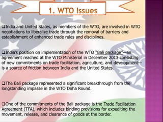 India and United States, as members of the WTO, are involved in WTO
negotiations to liberalize trade through the removal of barriers and
establishment of enhanced trade rules and disciplines.
India’s position on implementation of the WTO “Bali package”—an
agreement reached at the WTO Ministerial in December 2013 consisting
of new commitments on trade facilitation, agriculture, and development—
is a source of friction between India and the United States.
The Bali package represented a significant breakthrough from the
longstanding impasse in the WTO Doha Round.
One of the commitments of the Bali package is the Trade Facilitation
Agreement (TFA), which includes binding provisions for expediting the
movement, release, and clearance of goods at the border.
 