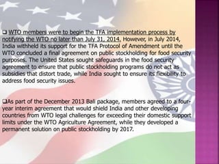  WTO members were to begin the TFA implementation process by
notifying the WTO no later than July 31, 2014. However, in July 2014,
India withheld its support for the TFA Protocol of Amendment until the
WTO concluded a final agreement on public stockholding for food security
purposes. The United States sought safeguards in the food security
agreement to ensure that public stockholding programs do not act as
subsidies that distort trade, while India sought to ensure its flexibility to
address food security issues.
As part of the December 2013 Bali package, members agreed to a four-
year interim agreement that would shield India and other developing
countries from WTO legal challenges for exceeding their domestic support
limits under the WTO Agriculture Agreement, while they developed a
permanent solution on public stockholding by 2017.
 