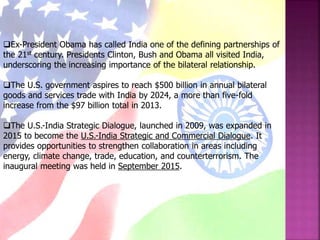 Ex-President Obama has called India one of the defining partnerships of
the 21st century. Presidents Clinton, Bush and Obama all visited India,
underscoring the increasing importance of the bilateral relationship.
The U.S. government aspires to reach $500 billion in annual bilateral
goods and services trade with India by 2024, a more than five-fold
increase from the $97 billion total in 2013.
The U.S.-India Strategic Dialogue, launched in 2009, was expanded in
2015 to become the U.S.-India Strategic and Commercial Dialogue. It
provides opportunities to strengthen collaboration in areas including
energy, climate change, trade, education, and counterterrorism. The
inaugural meeting was held in September 2015.
 