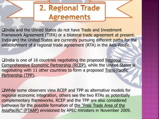 India and the United States do not have Trade and Investment
Framework Agreement (TIFA) or a bilateral trade agreement at present.
India and the United States are currently pursuing different paths for the
establishment of a regional trade agreement (RTA) in the Asia-Pacific.
India is one of 16 countries negotiating the proposed Regional
Comprehensive Economic Partnership (RCEP), while the United States is
negotiating with 11 other countries to form a proposed Trans-Pacific
Partnership (TPP).
While some observers view RCEP and TPP as alternative models for
regional economic integration, others see the two RTAs as potentially
complementary frameworks. RCEP and the TPP are also considered
pathways for the possible formation of the “Free Trade Area of the
AsiaPacific” (FTAAP) envisioned by APEC ministers in November 2009.
 