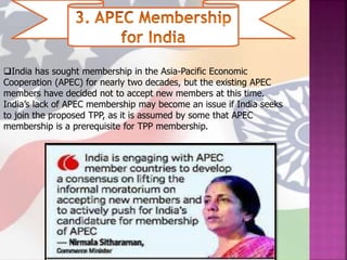 India has sought membership in the Asia-Pacific Economic
Cooperation (APEC) for nearly two decades, but the existing APEC
members have decided not to accept new members at this time.
India’s lack of APEC membership may become an issue if India seeks
to join the proposed TPP, as it is assumed by some that APEC
membership is a prerequisite for TPP membership.
 