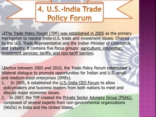 The Trade Policy Forum (TPF) was established in 2005 as the primary
mechanism to resolve India-U.S. trade and investment issues. Chaired
by the U.S. Trade Representative and the Indian Minister of Commerce
and Industry, it contains five focus groups: agriculture; innovation;
investment services; tariffs; and non-tariff barriers.
Active between 2005 and 2010, the Trade Policy Forum established a
bilateral dialogue to promote opportunities for Indian and U.S. small
and medium-sized enterprises (SMEs).
1. In 2005, it established the U.S.-India CEO Forum to allow
policymakers and business leaders from both nations to meet and
discuss major economic issues.
2. In 2007, the TPF created the Private Sector Advisory Group (PSAG),
composed of several experts from non-governmental organizations
(NGOs) in India and the United States.
 