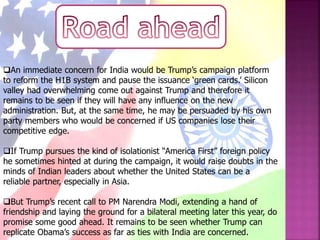 An immediate concern for India would be Trump’s campaign platform
to reform the H1B system and pause the issuance ‘green cards.’ Silicon
valley had overwhelming come out against Trump and therefore it
remains to be seen if they will have any influence on the new
administration. But, at the same time, he may be persuaded by his own
party members who would be concerned if US companies lose their
competitive edge.
If Trump pursues the kind of isolationist “America First” foreign policy
he sometimes hinted at during the campaign, it would raise doubts in the
minds of Indian leaders about whether the United States can be a
reliable partner, especially in Asia.
But Trump’s recent call to PM Narendra Modi, extending a hand of
friendship and laying the ground for a bilateral meeting later this year, do
promise some good ahead. It remains to be seen whether Trump can
replicate Obama’s success as far as ties with India are concerned.
 