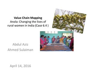 Value Chain Mapping
Anola: Changing the lives of
rural women in India (Case 6.4 )
Abdul Aziz
Ahmed Sulaiman
April 14, 2016
 