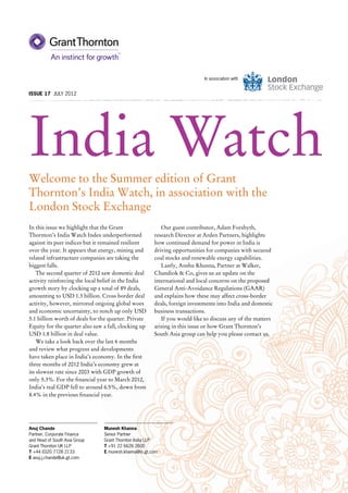 In association with


Issue 17 JULY 2012




India Watch
Welcome to the Summer edition of Grant
Thornton’s India Watch, in association with the
London Stock Exchange
In this issue we highlight that the Grant                 Our guest contributor, Adam Forshyth,
Thornton’s India Watch Index underperformed            research Director at Arden Partners, highlights
against its peer indices but it remained resilient     how continued demand for power in India is
over the year. It appears that energy, mining and      driving opportunities for companies with secured
related infrastructure companies are taking the        coal stocks and renewable energy capabilities.
biggest falls.                                            Lastly, Anshu Khanna, Partner at Walker,
    The second quarter of 2012 saw domestic deal       Chandiok & Co, gives us an update on the
activity reinforcing the local belief in the India     international and local concerns on the proposed
growth story by clocking up a total of 89 deals,       General Anti-Avoidance Regulations (GAAR)
amounting to USD 1.3 billion. Cross border deal        and explains how these may affect cross-border
activity, however, mirrored ongoing global woes        deals, foreign investments into India and domestic
and economic uncertainty, to notch up only USD         business transactions.
5.1 billion worth of deals for the quarter. Private       If you would like to discuss any of the matters
Equity for the quarter also saw a fall, clocking up    arising in this issue or how Grant Thornton’s
USD 1.8 billion in deal value.                         South Asia group can help you please contact us.
    We take a look back over the last 6 months
and review what progress and developments
have taken place in India’s economy. In the first
three months of 2012 India’s economy grew at
its slowest rate since 2003 with GDP growth of
only 5.3%. For the financial year to March 2012,
India’s real GDP fell to around 6.5%, down from
8.4% in the previous financial year.




Anuj Chande                     Munesh Khanna
Partner, Corporate Finance      Senior Partner
and Head of South Asia Group    Grant Thornton India LLP
Grant Thornton UK LLP           T +91 22 6626 2600
T +44 (0)20 7728 2133           E munesh.khanna@in.gt.com
E anuj.j.chande@uk.gt.com
 