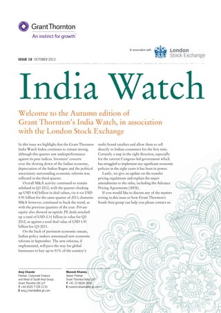 In association with


ISSUE 18 OCTOBER 2012




India Watch
Welcome to the Autumn edition of
Grant Thornton’s India Watch, in association
with the London Stock Exchange
In this issue we highlight that the Grant Thornton     multi-brand retailers and allow them to sell
India Watch Index continues to remain strong,          directly to Indian consumers for the ﬁrst time.
although this quarter saw underperformance             Certainly a step in the right direction, especially
against its peer indices. Investors’ concern           for the current Congress-led government which
over the slowing down of the Indian economy,           has struggled to implement any signiﬁcant economic
depreciation of the Indian Rupee and the political     policies in the eight years it has been in power.
uncertainty surrounding economic reforms was              Lastly, we give an update on the transfer
reﬂected in the third quarter.                         pricing regulations and explain the major
   Overall M&A activity continued to remain            amendments to the rules, including the Advance
subdued in Q3 2012, with the quarter clocking          Pricing Agreements (APA).
up USD 4.42 billion in deal values, vis-à-vis USD         If you would like to discuss any of the matters
5.91 billion for the same quarter of 2011; domestic    arising in this issue or how Grant Thornton’s
M&A however, continued to buck the trend, as           South Asia group can help you please contact us.
with the previous quarters of the year. Private
equity also showed an uptick: PE deals notched
up a total of USD 2.31 billion in value for Q3
2012, as against a total deal value of USD 1.91
billion for Q3 2011.
   On the back of persistent economic unease,
Indian policy makers announced new economic
reforms in September. The new reforms, if
implemented, will pave the way for global
businesses to buy up to 51% of the country’s




Anuj Chande                     Munesh Khanna
Partner, Corporate Finance      Senior Partner
and Head of South Asia Group    Grant Thornton India LLP
Grant Thornton UK LLP           T +91 22 6626 2600
T +44 (0)20 7728 2133           E munesh.khanna@in.gt.com
E anuj.j.chande@uk.gt.com
 