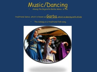 Music/Dancing  Among the Gujaratis Garba dance  is the  traditional dance, which is known as  Garba , which is dancing with sticks The Suhaag is a traditional folk song. http://www.youtube.com/watch?v=SNt8GFyGk-k  