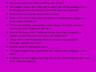 How many parts is an Indian wedding split up into? The Sangeet ritual is very important to which part of the wedding, where the female relatives and friends of the bride meet and celebrate? What is the most popular dessert food served? What is the name for the elaborate ethnic or contemporary designs on various parts of the body? T/F For the wedding, only women create designs of armlets, bracelets, anklets and other designs on their body. What is the name of the Traditional female dress that is draped in a  pattern around the waste and upper part of the body? What color is used to decorate the tent because it is considered  fortunate, positive, and lucky? Another name for decorative tent is _________. The type of dance that is performed with sticks at the wedding is  called what? In addition to exchanging rings what else do the bride and groom give each other? Give one example. 