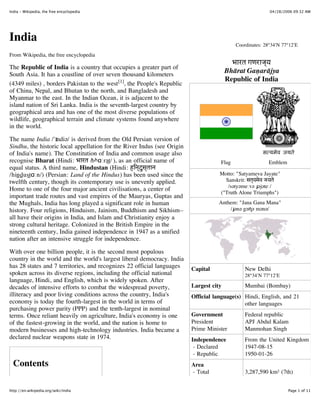 India - Wikipedia, the free encyclopedia                                                                    04/28/2006 09:32 AM




India                                                                                        Coordinates: 28°34′N 77°12′E

From Wikipedia, the free encyclopedia
                                                                                            भारत गणराज्य
The Republic of India is a country that occupies a greater part of
South Asia. It has a coastline of over seven thousand kilometers
                                                                                          Bhārat Gaṇarājya
                                                                                          Republic of India
(4349 miles) , borders Pakistan to the west [1], the People's Republic
of China, Nepal, and Bhutan to the north, and Bangladesh and
Myanmar to the east. In the Indian Ocean, it is adjacent to the
island nation of Sri Lanka. India is the seventh-largest country by
geographical area and has one of the most diverse populations of
wildlife, geographical terrain and climate systems found anywhere
in the world.

The name India /'ɪndiə/ is derived from the Old Persian version of
Sindhu, the historic local appellation for the River Indus (see Origin
of India's name). The Constitution of India and common usage also
recognise Bharat (Hindi: भारत /bʰɑːrət̪/ ), as an official name of                    Flag                 Emblem
equal status. A third name, Hindustan (Hindi: हिन्दुस्तान
/hin̪d ̪u st̪ɑːn/) (Persian: Land of the Hindus) has been used since the              Motto: "Satyameva Jayate"
twelfth century, though its contemporary use is unevenly applied.                       Sanskrit: सत्यमेव जयते
                                                                                         /sətyəmeːvə ɟəjəteː/
Home to one of the four major ancient civilisations, a center of
                                                                                      ("Truth Alone Triumphs")
important trade routes and vast empires of the Mauryas, Guptas and
the Mughals, India has long played a significant role in human                        Anthem: "Jana Gana Mana"
history. Four religions, Hinduism, Jainism, Buddhism and Sikhism–                         /ɟənə gəɳə mənə/
all have their origins in India, and Islam and Christianity enjoy a
strong cultural heritage. Colonized in the British Empire in the
nineteenth century, India gained independence in 1947 as a unified
nation after an intensive struggle for independence.

With over one billion people, it is the second most populous
country in the world and the world's largest liberal democracy. India
has 28 states and 7 territories, and recognizes 22 official languages      Capital               New Delhi
spoken across its diverse regions, including the official national                               28°34′N 77°12′E
language, Hindi, and English, which is widely spoken. After
decades of intensive efforts to combat the widespread poverty,             Largest city          Mumbai (Bombay)
illiteracy and poor living conditions across the country, India's          Official language(s) Hindi, English, and 21
economy is today the fourth-largest in the world in terms of                                    other languages
purchasing power parity (PPP) and the tenth-largest in nominal
terms. Once reliant heavily on agriculture, India's economy is one         Government            Federal republic
of the fastest-growing in the world, and the nation is home to             President             APJ Abdul Kalam
modern businesses and high-technology industries. India became a           Prime Minister        Manmohan Singh
declared nuclear weapons state in 1974.                                    Independence          From the United Kingdom
                                                                            - Declared           1947-08-15
                                                                            - Republic           1950-01-26
  Contents                                                                 Area
                                                                           - Total               3,287,590 km² (7th)
                                                                                                 1,269,346 sq mi
http://en.wikipedia.org/wiki/India                                                                                  Page 1 of 11
 