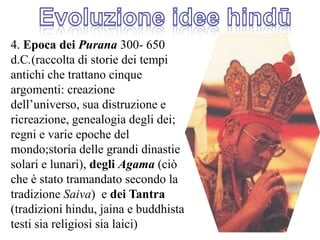 Evoluzione idee hindū4. Epoca dei Purana 300- 650 d.C.(raccolta di storie dei tempi antichi che trattano cinque argomenti: creazione dell’universo, sua distruzione e ricreazione, genealogia degli dei; regni e varie epoche del mondo;storia delle grandi dinastie solari e lunari), degli Agama (ciò che è stato tramandato secondo la tradizione Saiva)  e dei Tantra (tradizioni hindu, jaina e buddhista testi sia religiosi sia laici)
