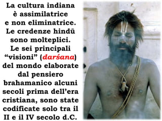 La cultura indiana è assimilatrice e non eliminatrice. Le credenze hindū sono molteplici.Le sei principali “visioni” (darśana) del mondo elaborate dal pensiero brahamanico alcuni secoli prima dell’era cristiana, sono state codificate solo tra il II e il IV secolo d.C. 
