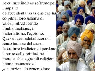 Le culture indiane soffrono per l’impatto dell’occidentalizzazione che ha colpito il loro sistema di valori, introducendo l’individualismo, il materialismo, l’egoismo.Queste idee indeboliscono il senso indiano del sacro.Le culture tradizionali perdono il senso della rettitudine morale, che le grandi religioni hanno trasmesso di generazione in generazione.