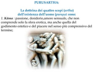 PURUSARTHA: La dottrina dei quattro scopi (artha) dell’esistenza dell’uomo (purusa) sono:1. Kāma : passione, desiderio,amore sensuale, che non comprende solo la sfera erotica, ma anche quella del godimento estetico e del piacere nel senso più comprensivo del termine;