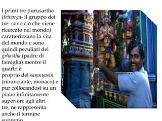 I primi tre purusartha (trivarga- il gruppo dei tre- sono ciò che viene ricercato nel mondo) caratterizzano la vitadel mondo e sono quindi peculiari del grhastha (padre di famiglia) mentre il quarto è proprio del samnyasin (rinunciante, monaco) e pur collocandosi su un piano infinitamente superiore agli altri tre, ne rappresenta anche il termine supremo.