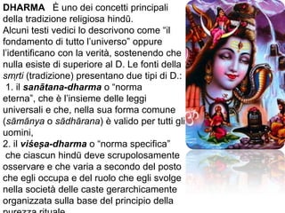 DHARMA   È uno dei concetti principali della tradizione religiosa hindū. Alcuni testi vedici lo descrivono come “il fondamento di tutto l’universo” oppure l’identificano con la verità, sostenendo che nulla esiste di superiore al D. Le fonti della smrti (tradizione) presentano due tipi di D.: 1. ilsanātana-dharma o “norma eterna”, che è l’insieme delle leggi universali e che, nella sua forma comune (sāmānya o sādhārana) è valido per tutti gli uomini, 2. il viśesa-dharma o “norma specifica” che ciascun hindū deve scrupolosamente osservare e che varia a secondo del posto che egli occupa e del ruolo che egli svolge nella società delle caste gerarchicamente organizzata sulla base del principio della purezza rituale.